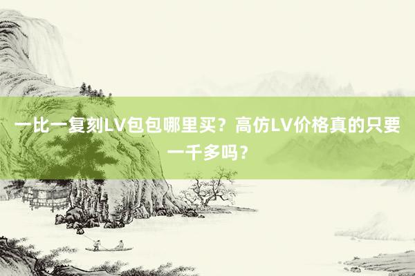 一比一复刻LV包包哪里买？高仿LV价格真的只要一千多吗？