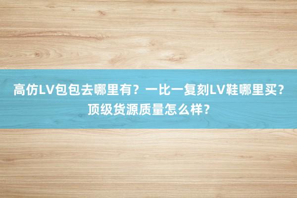 高仿LV包包去哪里有？一比一复刻LV鞋哪里买？顶级货源质量怎么样？