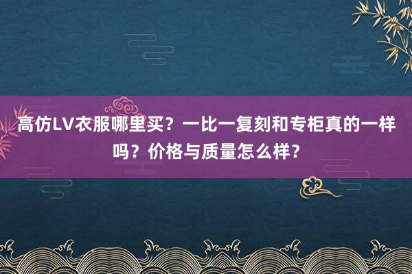 高仿LV衣服哪里买？一比一复刻和专柜真的一样吗？价格与质量怎么样？