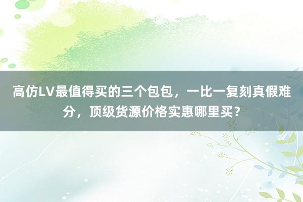 高仿LV最值得买的三个包包，一比一复刻真假难分，顶级货源价格实惠哪里买？