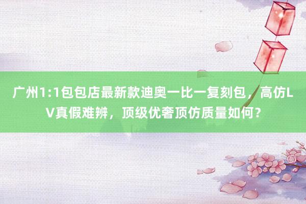 广州1:1包包店最新款迪奥一比一复刻包，高仿LV真假难辨，顶级优奢顶仿质量如何？