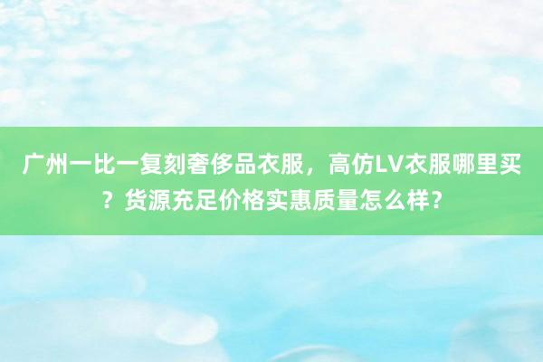 广州一比一复刻奢侈品衣服，高仿LV衣服哪里买？货源充足价格实惠质量怎么样？