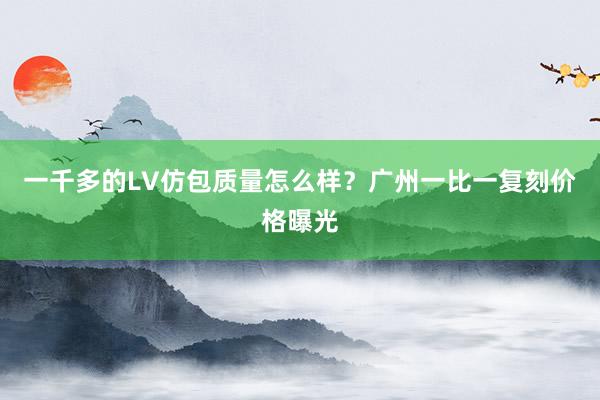 一千多的LV仿包质量怎么样？广州一比一复刻价格曝光