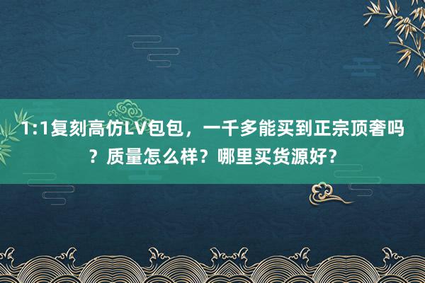 1:1复刻高仿LV包包，一千多能买到正宗顶奢吗？质量怎么样？哪里买货源好？