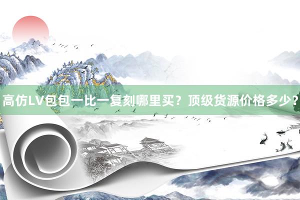 高仿LV包包一比一复刻哪里买？顶级货源价格多少？