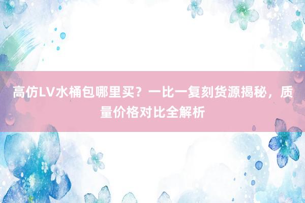 高仿LV水桶包哪里买？一比一复刻货源揭秘，质量价格对比全解析