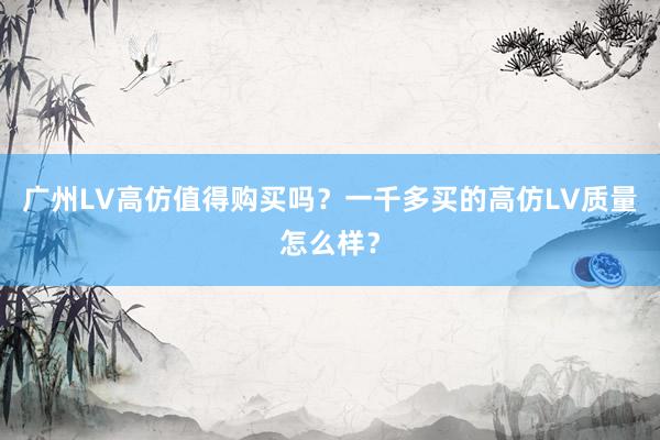 广州LV高仿值得购买吗？一千多买的高仿LV质量怎么样？