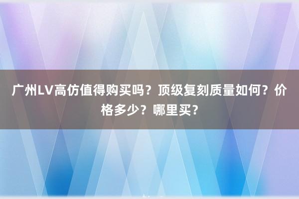广州LV高仿值得购买吗？顶级复刻质量如何？价格多少？哪里买？