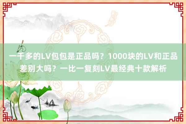 一千多的LV包包是正品吗？1000块的LV和正品差别大吗？一比一复刻LV最经典十款解析