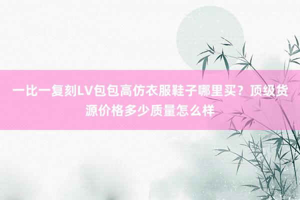 一比一复刻LV包包高仿衣服鞋子哪里买？顶级货源价格多少质量怎么样