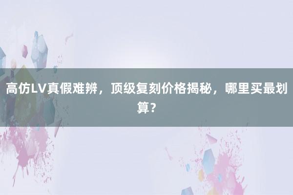高仿LV真假难辨，顶级复刻价格揭秘，哪里买最划算？