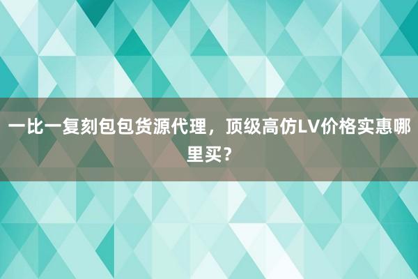 一比一复刻包包货源代理，顶级高仿LV价格实惠哪里买？