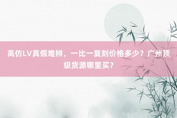 高仿LV真假难辨，一比一复刻价格多少？广州顶级货源哪里买？