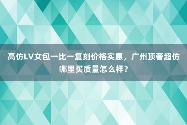 高仿LV女包一比一复刻价格实惠，广州顶奢超仿哪里买质量怎么样？