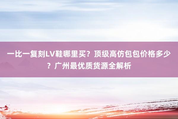 一比一复刻LV鞋哪里买？顶级高仿包包价格多少？广州最优质货源全解析