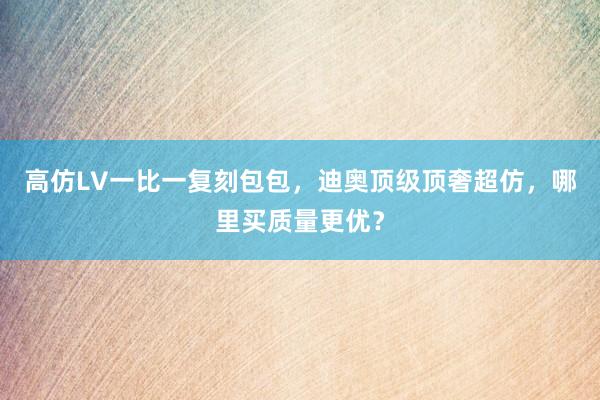 高仿LV一比一复刻包包，迪奥顶级顶奢超仿，哪里买质量更优？