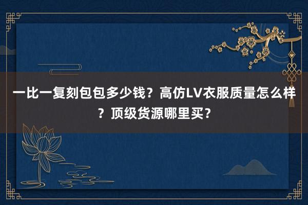 一比一复刻包包多少钱？高仿LV衣服质量怎么样？顶级货源哪里买？