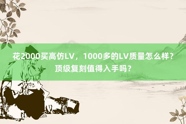 花2000买高仿LV，1000多的LV质量怎么样？顶级复刻值得入手吗？
