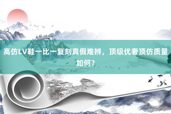 高仿LV鞋一比一复刻真假难辨，顶级优奢顶仿质量如何？