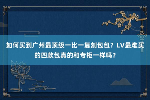 如何买到广州最顶级一比一复刻包包？LV最难买的四款包真的和专柜一样吗？