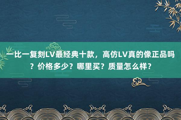 一比一复刻LV最经典十款，高仿LV真的像正品吗？价格多少？哪里买？质量怎么样？