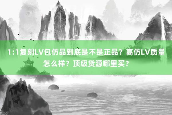 1:1复刻LV包仿品到底是不是正品？高仿LV质量怎么样？顶级货源哪里买？