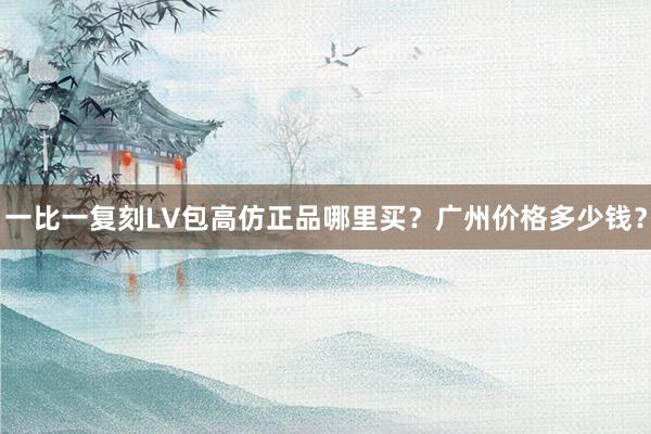 一比一复刻LV包高仿正品哪里买？广州价格多少钱？