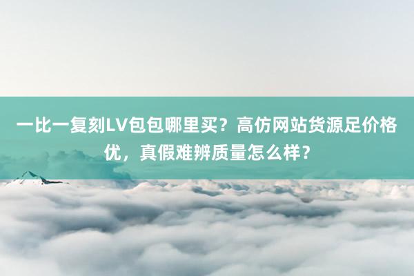 一比一复刻LV包包哪里买？高仿网站货源足价格优，真假难辨质量怎么样？