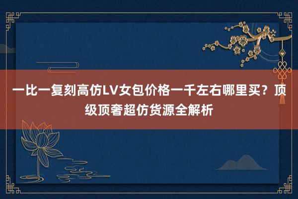 一比一复刻高仿LV女包价格一千左右哪里买？顶级顶奢超仿货源全解析