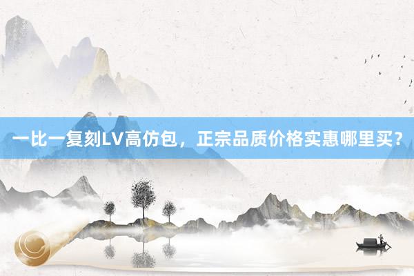 一比一复刻LV高仿包，正宗品质价格实惠哪里买？
