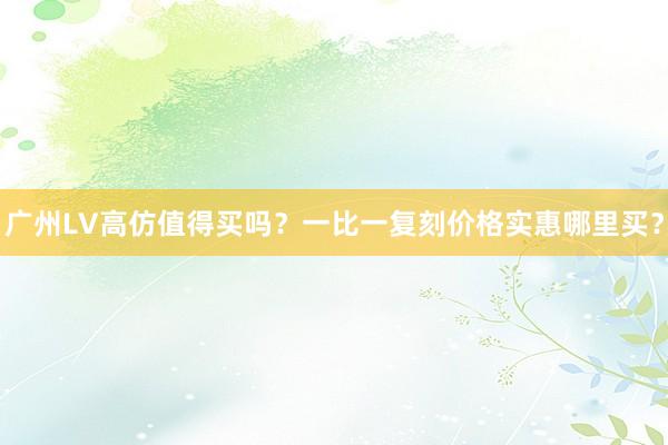 广州LV高仿值得买吗？一比一复刻价格实惠哪里买？