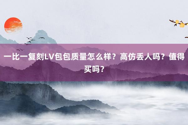 一比一复刻LV包包质量怎么样？高仿丢人吗？值得买吗？