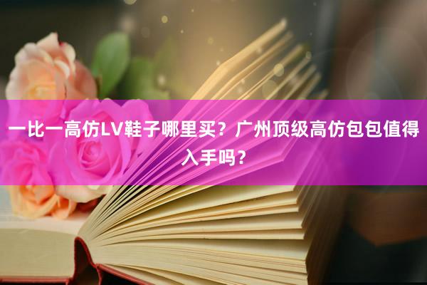 一比一高仿LV鞋子哪里买？广州顶级高仿包包值得入手吗？