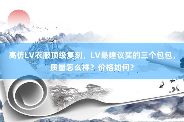 高仿LV衣服顶级复刻，LV最建议买的三个包包，质量怎么样？价格如何？