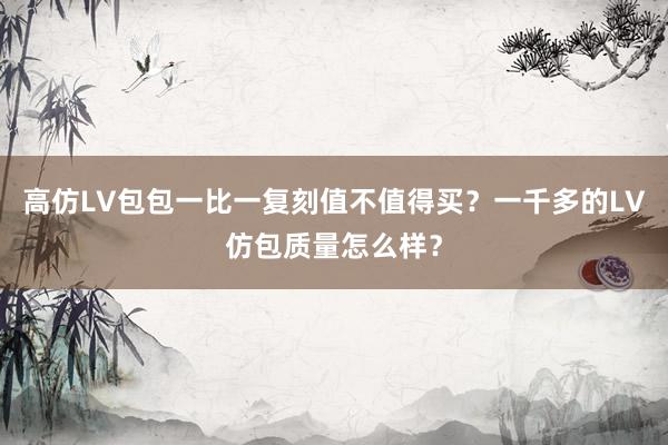 高仿LV包包一比一复刻值不值得买？一千多的LV仿包质量怎么样？