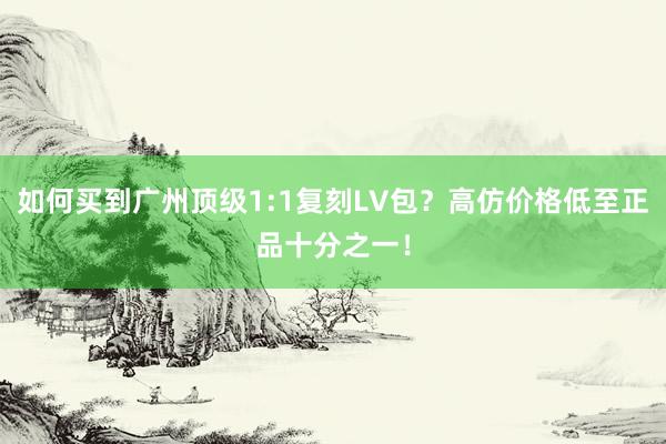 如何买到广州顶级1:1复刻LV包？高仿价格低至正品十分之一！