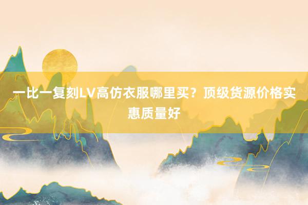 一比一复刻LV高仿衣服哪里买？顶级货源价格实惠质量好