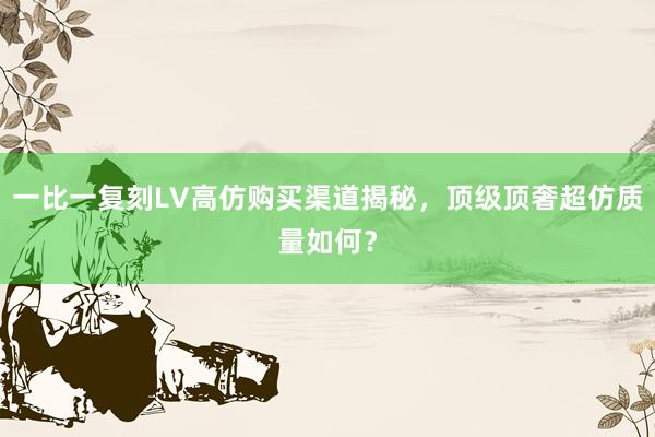 一比一复刻LV高仿购买渠道揭秘，顶级顶奢超仿质量如何？