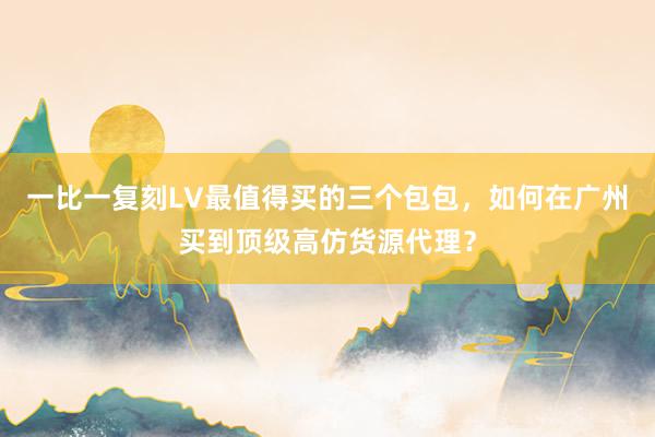 一比一复刻LV最值得买的三个包包，如何在广州买到顶级高仿货源代理？