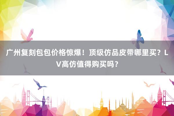 广州复刻包包价格惊爆！顶级仿品皮带哪里买？LV高仿值得购买吗？