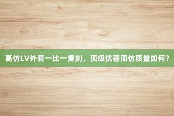 高仿LV外套一比一复刻，顶级优奢顶仿质量如何？