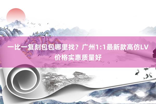 一比一复刻包包哪里找？广州1:1最新款高仿LV价格实惠质量好