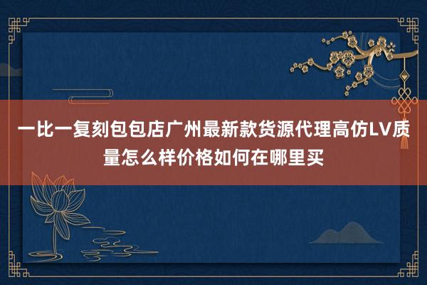 一比一复刻包包店广州最新款货源代理高仿LV质量怎么样价格如何在哪里买