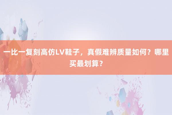 一比一复刻高仿LV鞋子，真假难辨质量如何？哪里买最划算？