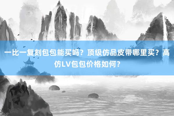 一比一复刻包包能买吗？顶级仿品皮带哪里买？高仿LV包包价格如何？