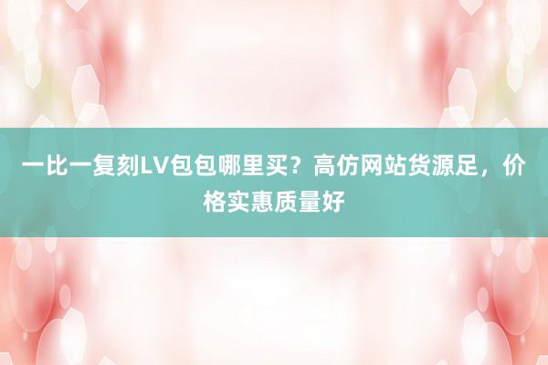 一比一复刻LV包包哪里买？高仿网站货源足，价格实惠质量好