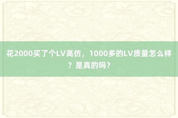 花2000买了个LV高仿，1000多的LV质量怎么样？是真的吗？