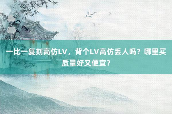 一比一复刻高仿LV，背个LV高仿丢人吗？哪里买质量好又便宜？