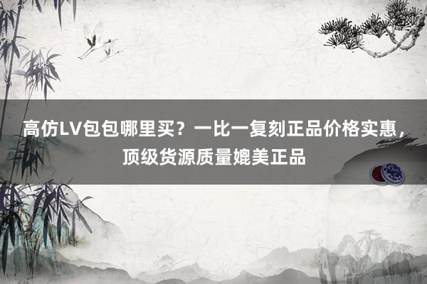 高仿LV包包哪里买？一比一复刻正品价格实惠，顶级货源质量媲美正品