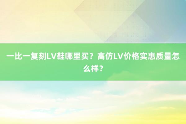 一比一复刻LV鞋哪里买？高仿LV价格实惠质量怎么样？